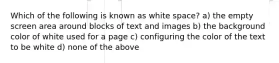 Which of the following is known as white space? a) the empty screen area around blocks of text and images b) the background color of white used for a page c) configuring the color of the text to be white d) none of the above