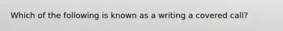 Which of the following is known as a writing a covered call?