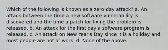 Which of the following is known as a zero-day attack? a. An attack between the time a new software vulnerability is discovered and the time a patch for fixing the problem is released. b. An attack for the first day a software program is released. c. An attack on New Year's Day since it is a holiday and most people are not at work. d. None of the above.