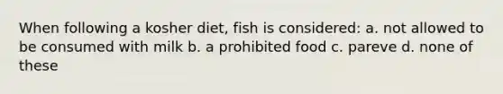 When following a kosher diet, fish is considered: a. not allowed to be consumed with milk b. a prohibited food c. pareve d. none of these