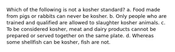 Which of the following is not a kosher standard? a. Food made from pigs or rabbits can never be kosher. b. Only people who are trained and qualified are allowed to slaughter kosher animals. c. To be considered kosher, meat and dairy products cannot be prepared or served together on the same plate. d. Whereas some shellfish can be kosher, fish are not.