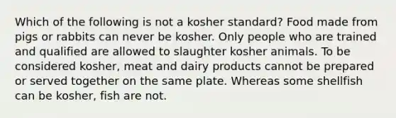 Which of the following is not a kosher standard? Food made from pigs or rabbits can never be kosher. Only people who are trained and qualified are allowed to slaughter kosher animals. To be considered kosher, meat and dairy products cannot be prepared or served together on the same plate. Whereas some shellfish can be kosher, fish are not.