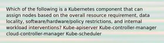 Which of the following is a Kubernetes component that can assign nodes based on the overall resource requirement, data locality, software/hardware/policy restrictions, and internal workload interventions? Kube-apiserver Kube-controller-manager cloud-controller-manager Kube-scheduler