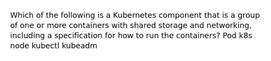 Which of the following is a Kubernetes component that is a group of one or more containers with shared storage and networking, including a specification for how to run the containers? Pod k8s node kubectl kubeadm