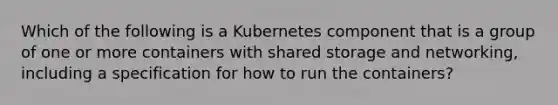 Which of the following is a Kubernetes component that is a group of one or more containers with shared storage and networking, including a specification for how to run the containers?