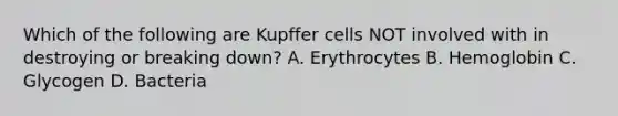 Which of the following are Kupffer cells NOT involved with in destroying or breaking down? A. Erythrocytes B. Hemoglobin C. Glycogen D. Bacteria