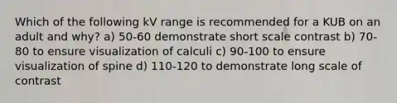 Which of the following kV range is recommended for a KUB on an adult and why? a) 50-60 demonstrate short scale contrast b) 70-80 to ensure visualization of calculi c) 90-100 to ensure visualization of spine d) 110-120 to demonstrate long scale of contrast