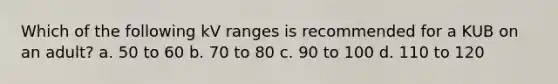 Which of the following kV ranges is recommended for a KUB on an adult? a. 50 to 60 b. 70 to 80 c. 90 to 100 d. 110 to 120