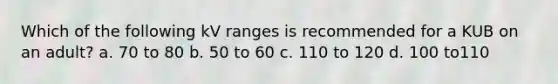 Which of the following kV ranges is recommended for a KUB on an adult? a. 70 to 80 b. 50 to 60 c. 110 to 120 d. 100 to110