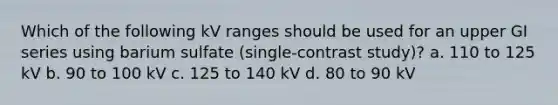 Which of the following kV ranges should be used for an upper GI series using barium sulfate (single-contrast study)? a. 110 to 125 kV b. 90 to 100 kV c. 125 to 140 kV d. 80 to 90 kV