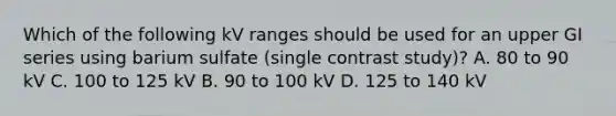 Which of the following kV ranges should be used for an upper GI series using barium sulfate (single contrast study)? A. 80 to 90 kV C. 100 to 125 kV B. 90 to 100 kV D. 125 to 140 kV