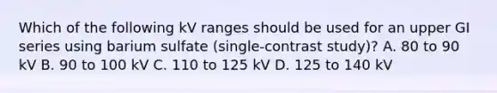 Which of the following kV ranges should be used for an upper GI series using barium sulfate (single-contrast study)? A. 80 to 90 kV B. 90 to 100 kV C. 110 to 125 kV D. 125 to 140 kV