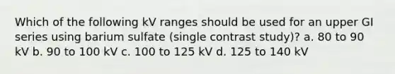 Which of the following kV ranges should be used for an upper GI series using barium sulfate (single contrast study)? a. 80 to 90 kV b. 90 to 100 kV c. 100 to 125 kV d. 125 to 140 kV