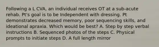 Following a L CVA, an individual receives OT at a sub-acute rehab. Pt's goal is to be Independent with dressing. Pt demonstrates decreased memory, poor sequencing skills, and ideational apraxia. Which would be best? A. Step by step verbal instructions B. Sequenced photos of the steps C. Physical prompts to initiate steps D. A full length mirror