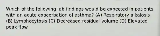 Which of the following lab findings would be expected in patients with an acute exacerbation of asthma? (A) Respiratory alkalosis (B) Lymphocytosis (C) Decreased residual volume (D) Elevated peak flow