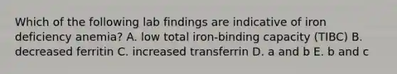 Which of the following lab findings are indicative of iron deficiency anemia? A. low total iron-binding capacity (TIBC) B. decreased ferritin C. increased transferrin D. a and b E. b and c