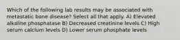 Which of the following lab results may be associated with metastatic bone disease? Select all that apply. A) Elevated alkaline phosphatase B) Decreased creatinine levels C) High serum calcium levels D) Lower serum phosphate levels