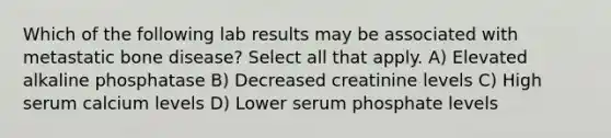 Which of the following lab results may be associated with metastatic bone disease? Select all that apply. A) Elevated alkaline phosphatase B) Decreased creatinine levels C) High serum calcium levels D) Lower serum phosphate levels