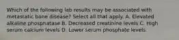 Which of the following lab results may be associated with metastatic bone disease? Select all that apply. A. Elevated alkaline phosphatase B. Decreased creatinine levels C. High serum calcium levels D. Lower serum phosphate levels