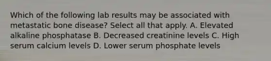 Which of the following lab results may be associated with metastatic bone disease? Select all that apply. A. Elevated alkaline phosphatase B. Decreased creatinine levels C. High serum calcium levels D. Lower serum phosphate levels