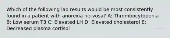 Which of the following lab results would be most consistently found in a patient with anorexia nervosa? A: Thrombocytopenia B: Low serum T3 C: Elevated LH D: Elevated cholesterol E: Decreased plasma cortisol