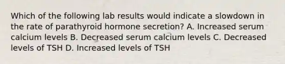 Which of the following lab results would indicate a slowdown in the rate of parathyroid hormone secretion? A. Increased serum calcium levels B. Decreased serum calcium levels C. Decreased levels of TSH D. Increased levels of TSH