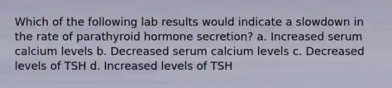 Which of the following lab results would indicate a slowdown in the rate of parathyroid hormone secretion? a. Increased serum calcium levels b. Decreased serum calcium levels c. Decreased levels of TSH d. Increased levels of TSH