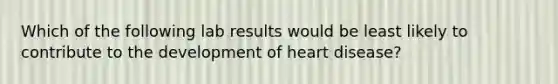 Which of the following lab results would be least likely to contribute to the development of heart disease?