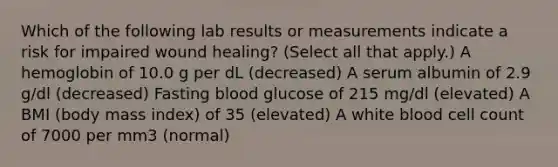 Which of the following lab results or measurements indicate a risk for impaired wound healing? (Select all that apply.) A hemoglobin of 10.0 g per dL (decreased) A serum albumin of 2.9 g/dl (decreased) Fasting blood glucose of 215 mg/dl (elevated) A BMI (body mass index) of 35 (elevated) A white blood cell count of 7000 per mm3 (normal)