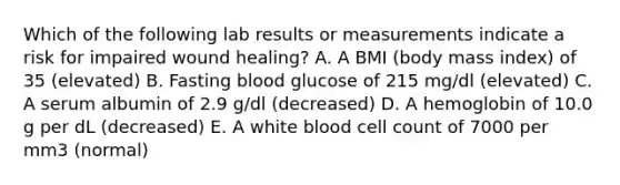 Which of the following lab results or measurements indicate a risk for impaired wound healing? A. A BMI (body mass index) of 35 (elevated) B. Fasting blood glucose of 215 mg/dl (elevated) C. A serum albumin of 2.9 g/dl (decreased) D. A hemoglobin of 10.0 g per dL (decreased) E. A white blood cell count of 7000 per mm3 (normal)