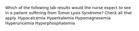 Which of the following lab results would the nurse expect to see in a patient suffering from Tumor Lysis Syndrome? Check all that apply. Hypocalcemia Hyperkalemia Hypomagnesemia Hyperuricemia Hyperphosphatemia