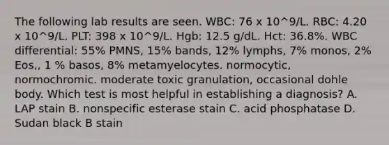 The following lab results are seen. WBC: 76 x 10^9/L. RBC: 4.20 x 10^9/L. PLT: 398 x 10^9/L. Hgb: 12.5 g/dL. Hct: 36.8%. WBC differential: 55% PMNS, 15% bands, 12% lymphs, 7% monos, 2% Eos,, 1 % basos, 8% metamyelocytes. normocytic, normochromic. moderate toxic granulation, occasional dohle body. Which test is most helpful in establishing a diagnosis? A. LAP stain B. nonspecific esterase stain C. acid phosphatase D. Sudan black B stain