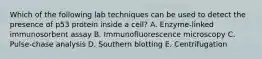 Which of the following lab techniques can be used to detect the presence of p53 protein inside a cell? A. Enzyme-linked immunosorbent assay B. Immunofluorescence microscopy C. Pulse-chase analysis D. Southern blotting E. Centrifugation