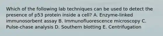 Which of the following lab techniques can be used to detect the presence of p53 protein inside a cell? A. Enzyme-linked immunosorbent assay B. Immunofluorescence microscopy C. Pulse-chase analysis D. Southern blotting E. Centrifugation