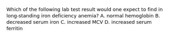 Which of the following lab test result would one expect to find in long-standing iron deficiency anemia? A. normal hemoglobin B. decreased serum iron C. increased MCV D. increased serum ferritin