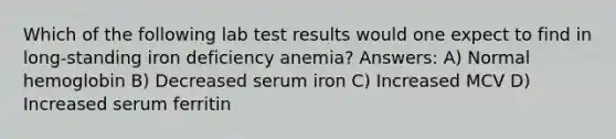 Which of the following lab test results would one expect to find in long-standing iron deficiency anemia? Answers: A) Normal hemoglobin B) Decreased serum iron C) Increased MCV D) Increased serum ferritin