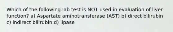 Which of the following lab test is NOT used in evaluation of liver function? a) Aspartate aminotransferase (AST) b) direct bilirubin c) indirect bilirubin d) lipase