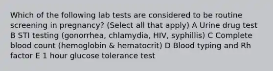 Which of the following lab tests are considered to be routine screening in pregnancy? (Select all that apply) A Urine drug test B STI testing (gonorrhea, chlamydia, HIV, syphillis) C Complete blood count (hemoglobin & hematocrit) D Blood typing and Rh factor E 1 hour glucose tolerance test