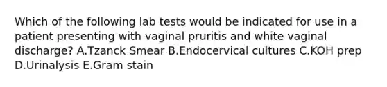 Which of the following lab tests would be indicated for use in a patient presenting with vaginal pruritis and white vaginal discharge? A.Tzanck Smear B.Endocervical cultures C.KOH prep D.Urinalysis E.Gram stain