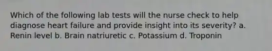 Which of the following lab tests will the nurse check to help diagnose heart failure and provide insight into its severity? a. Renin level b. Brain natriuretic c. Potassium d. Troponin