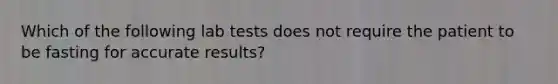 Which of the following lab tests does not require the patient to be fasting for accurate results?