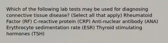 Which of the following lab tests may be used for diagnosing connective tissue disease? (Select all that apply) Rheumatoid Factor (RF) C-reactive protein (CRP) Anti-nuclear antibody (ANA) Erythrocyte sedimentation rate (ESR) Thyroid stimulating hormones (TSH)