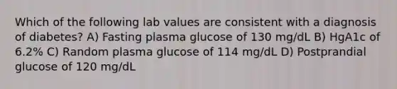 Which of the following lab values are consistent with a diagnosis of diabetes? A) Fasting plasma glucose of 130 mg/dL B) HgA1c of 6.2% C) Random plasma glucose of 114 mg/dL D) Postprandial glucose of 120 mg/dL