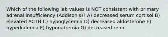 Which of the following lab values is NOT consistent with primary adrenal insufficiency (Addison's)? A) decreased serum cortisol B) elevated ACTH C) hypoglycemia D) decreased aldosterone E) hyperkalemia F) hyponatremia G) decreased renin