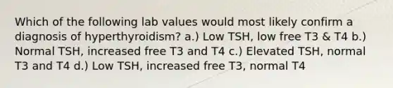 Which of the following lab values would most likely confirm a diagnosis of hyperthyroidism? a.) Low TSH, low free T3 & T4 b.) Normal TSH, increased free T3 and T4 c.) Elevated TSH, normal T3 and T4 d.) Low TSH, increased free T3, normal T4