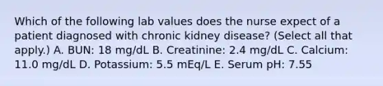 Which of the following lab values does the nurse expect of a patient diagnosed with chronic kidney disease? (Select all that apply.) A. BUN: 18 mg/dL B. Creatinine: 2.4 mg/dL C. Calcium: 11.0 mg/dL D. Potassium: 5.5 mEq/L E. Serum pH: 7.55