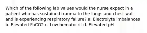 Which of the following lab values would the nurse expect in a patient who has sustained trauma to the lungs and chest wall and is experiencing respiratory failure? a. Electrolyte imbalances b. Elevated PaCO2 c. Low hematocrit d. Elevated pH