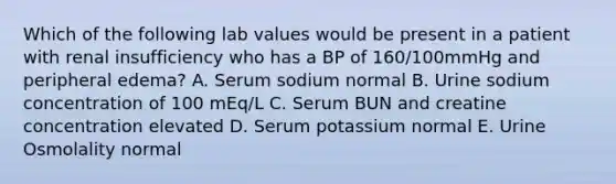 Which of the following lab values would be present in a patient with renal insufficiency who has a BP of 160/100mmHg and peripheral edema? A. Serum sodium normal B. Urine sodium concentration of 100 mEq/L C. Serum BUN and creatine concentration elevated D. Serum potassium normal E. Urine Osmolality normal