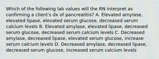 Which of the following lab values will the RN interpret as confirming a client's dx of pancreatitis? A. Elevated amylase, elevated lipase, elevated serum glucose, decreased serum calcium levels B. Elevated amylase, elevated lipase, decreased serum glucose, decreased serum calcium levels C. Decreased amylase, decreased lipase, elevated serum glucose, increase serum calcium levels D. Decreased amylase, decreased lipase, decreased serum glucose, increased serum calcium levels