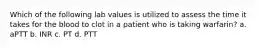 Which of the following lab values is utilized to assess the time it takes for the blood to clot in a patient who is taking warfarin? a. aPTT b. INR c. PT d. PTT